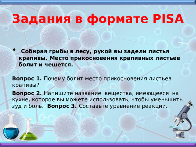 Задания в формате PISA  Собирая грибы в лесу, рукой вы задели листья крапивы. Место прикосновения крапивных листьев болит и чешется.  Вопрос 1. Почему болит место прикосновения листьев крапивы? Вопрос 2. Напишите название вещества, имеющееся на кухне, которое вы можете использовать, чтобы уменьшить зуд и боль. Вопрос 3. Составьте уравнение реакции.    