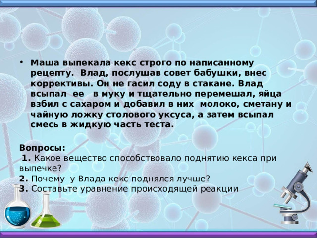 Маша выпекала кекс строго по написанному рецепту. Влад, послушав совет бабушки, внес коррективы. Он не гасил соду в стакане. Влад всыпал ее в муку и тщательно перемешал, яйца взбил с сахаром и добавил в них молоко, сметану и чайную ложку столового уксуса, а затем всыпал смесь в жидкую часть теста.   Вопросы:   1. Какое вещество способствовало поднятию кекса при выпечке?  2. Почему у Влада кекс поднялся лучше?  3. Составьте уравнение происходящей реакции   