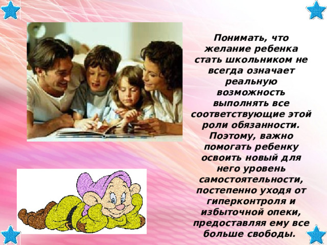 Понимать, что желание ребенка стать школьником не всегда означает реальную возможность выполнять все соответствующие этой роли обязанности. Поэтому, важно помогать ребенку освоить новый для него уровень самостоятельности, постепенно уходя от гиперконтроля и избыточной опеки, предоставляя ему все больше свободы. 