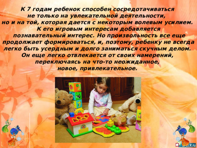 К 7 годам ребенок способен сосредотачиваться не только на увлекательной деятельности, но и на той, которая дается с некоторым волевым усилием. К его игровым интересам добавляется  познавательный интерес. Но произвольность все еще  продолжает формироваться, и, поэтому, ребенку не всегда легко быть усердным и долго заниматься скучным делом. Он еще легко отвлекается от своих намерений, переключаясь на что-то неожиданное, новое, привлекательное. 