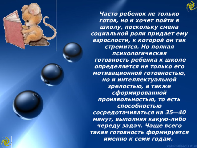 Часто ребенок не только готов, но и хочет пойти в школу, поскольку смена социальной роли придает ему взрослости, к которой он так стремится. Но полная психологическая  готовность ребенка к школе определяется не только его мотивационной готовностью, но и интеллектуальной зрелостью, а также сформированной произвольностью, то есть способностью сосредотачиваться на 35—40 минут, выполняя какую-либо череду задач. Чаще всего такая готовность формируется именно к семи годам. 