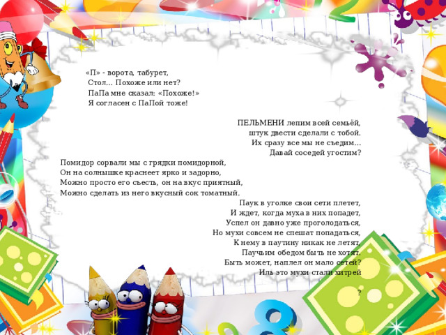  «П» - ворота, табурет,  Стол… Похоже или нет?  ПаПа мне сказал: «Похоже!»  Я согласен с ПаПой тоже! ПЕЛЬМЕНИ лепим всей семьёй, штук двести сделали с тобой. Их сразу все мы не съедим… Давай соседей угостим? Помидор сорвали мы с грядки помидорной, Он на солнышке краснеет ярко и задорно, Можно просто его съесть, он на вкус приятный, Можно сделать из него вкусный сок томатный. Паук в уголке свои сети плетет, И ждет, когда муха в них попадет, Успел он давно уже проголодаться, Но мухи совсем не спешат попадаться, К нему в паутину никак не летят, Паучьим обедом быть не хотят. Быть может, наплел он мало сетей? Иль это мухи стали хитрей ? 