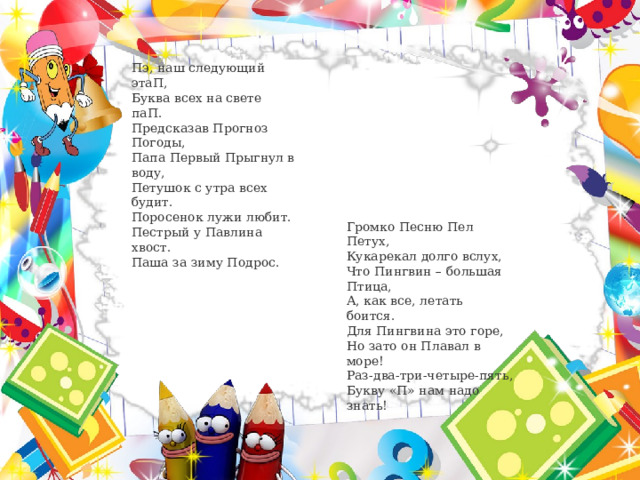 Пэ, наш следующий этаП,  Буква всех на свете паП.  Предсказав Прогноз Погоды,  Папа Первый Прыгнул в воду,  Петушок с утра всех будит.  Поросенок лужи любит.  Пестрый у Павлина хвост.  Паша за зиму Подрос. Громко Песню Пел Петух, Кукарекал долго вслух, Что Пингвин – большая Птица, А, как все, летать боится. Для Пингвина это горе, Но зато он Плавал в море! Раз-два-три-четыре-пять, Букву «П» нам надо знать! 