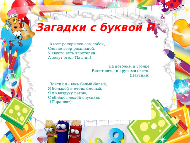 Загадки с буквой П Хвост раскрылся сам собой,  Словно веер расписной.  У хвоста есть властелин,  А зовут его...(Павлин) На потолке, в уголке  Висит сито, не руками свито.  (Паутина) Зонтик я - весь белый-белый,  Я большой и очень смелый.  Я по воздуху летаю,  С облаков людей спускаю.  (Парашют)  