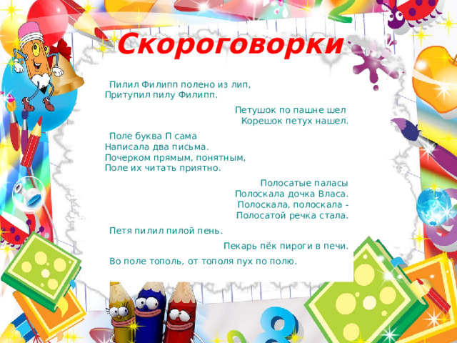 Скороговорки Пилил Филипп полено из лип,  Притупил пилу Филипп. Петушок по пашне шел    Корешок петух нашел. Поле буква П сама  Написала два письма.  Почерком прямым, понятным,    Поле их читать приятно.   Полосатые паласы  Полоскала дочка Власа.  Полоскала, полоскала -  Полосатой речка стала. Петя пилил пилой пень. Пекарь пёк пироги в печи. Во поле тополь,   от тополя пух по полю. 