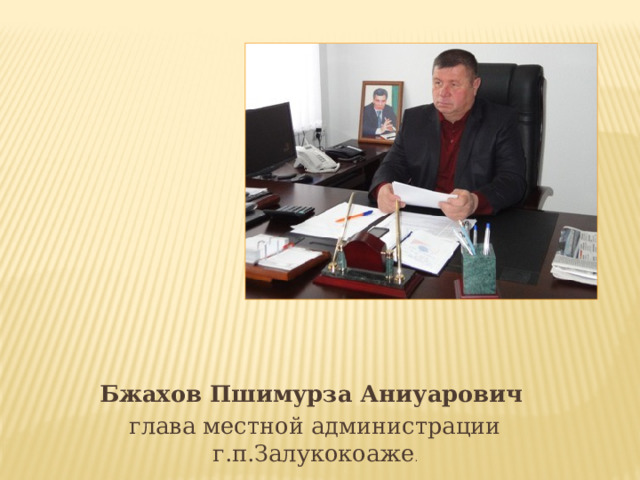 Бжахов Пшимурза Аниуарович глава местной администрации г.п.Залукокоаже . 
