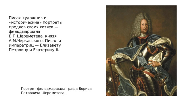 Писал художник и «исторические» портреты предков своих хозяев — фельдмаршала Б.П.Шереметева, князя А.М.Черкасского. Писал и императриц — Елизавету Петровну и Екатерину II. Портрет фельдмаршала графа Бориса Петровича Шереметева. 