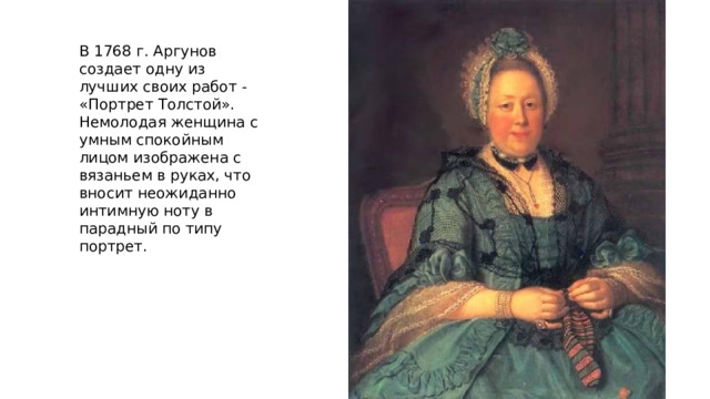 В 1768 г. Аргунов создает одну из лучших своих работ - «Портрет Толстой». Немолодая женщина с умным спокойным лицом изображена с вязаньем в руках, что вносит неожиданно интимную ноту в парадный по типу портрет. 