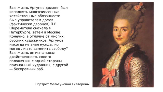 Всю жизнь Аргунов должен был исполнять многочисленные хозяйственные обязанности. Был управителем домов (фактически дворцов) П.Б. Шереметева сначала в Петербурге, затем в Москве.  Конечно, в отличие от многих русских художников, Аргунов никогда не знал нужды, но могло ли это заменить свободу? Всю жизнь он испытывал двойственность своего положения: с одной стороны — признанный художник, с другой — бесправный раб. Портрет Мельгуновой Екатерины 
