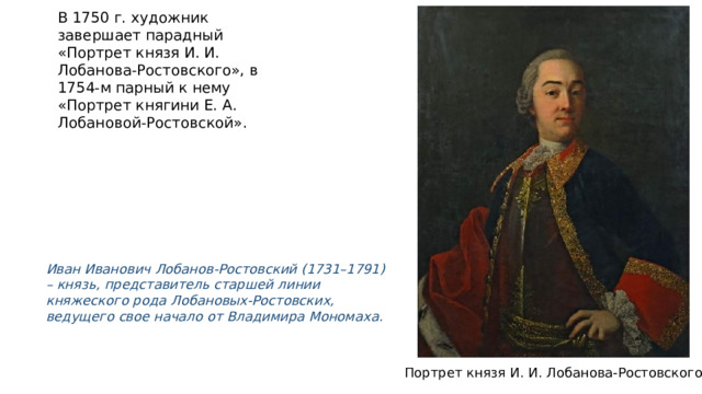 В 1750 г. художник завершает парадный «Портрет князя И. И. Лобанова-Ростовского», в 1754-м парный к нему «Портрет княгини Е. А. Лобановой-Ростовской». Иван Иванович Лобанов-Ростовский (1731–1791) – князь, представитель старшей линии княжеского рода Лобановых-Ростовских, ведущего свое начало от Владимира Мономаха. Портрет князя И. И. Лобанова-Ростовского 
