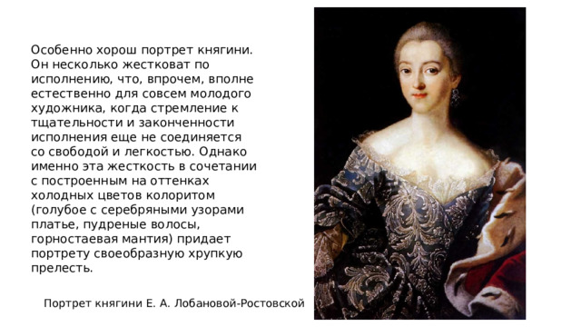 Особенно хорош портрет княгини. Он несколько жестковат по исполнению, что, впрочем, вполне естественно для совсем молодого художника, когда стремление к тщательности и законченности исполнения еще не соединяется со свободой и легкостью. Однако именно эта жесткость в сочетании с построенным на оттенках холодных цветов колоритом (голубое с серебряными узорами платье, пудреные волосы, горностаевая мантия) придает портрету своеобразную хрупкую прелесть. Портрет княгини Е. А. Лобановой-Ростовской 