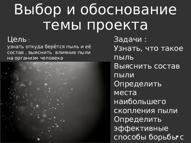 Выбор и обоснование темы проекта Задачи : Узнать, что такое пыль Выяснить состав пыли Определить места наибольшего скопления пыли Определить эффективные способы борьбы с пылью Цель : узнать откуда берётся пыль и её состав , выяснить влияние пыли на организм человека 