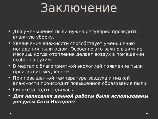 Заключение   Для уменьшения пыли нужно регулярно проводить влажную уборку. Увеличение влажности способствует уменьшению попадания пыли в дом. Особенно это важно в зимние месяцы, когда отопление делает воздух в помещении особенно сухим. В местах с благоприятной экологией появление пыли происходит медленнее. При повышенной температуре воздуха и низкой влажности происходит повышенное образование пыли. Гипотеза подтвердилась. Для написания данной работы были использованы ресурсы Сети Интернет 