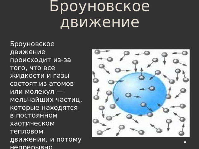 Броуновское движение Броуновское движение происходит из-за того, что все жидкости и газы состоят из атомов или молекул — мельчайших частиц, которые находятся в постоянном хаотическом тепловом движении, и потому непрерывно толкают броуновскую частицу с разных сторон. 