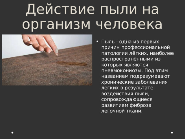 Действие пыли на организм человека Пыль - одна из первых причин профессиональной патологии лёгких, наиболее распространёнными из которых являются пневмокониозы. Под этим названием подразумевают хронические заболевания легких в результате воздействия пыли, сопровождающиеся развитием фиброза легочной ткани. 