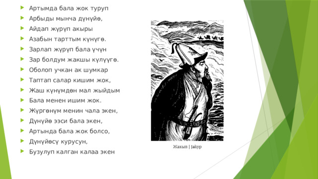 Артымда бала жок туруп Арбыды мынча дүнүйө, Айдап жүрүп акыры Азабын тарттым күнүгө. Зарлап жүрүп бала үчүн Зар болдум жакшы күлүүгө. Оболоп учкан ак шумкар Таптап салар кишим жок, Жаш күнүмдөн мал жыйдым Бала менен ишим жок. Жүргөнүм менин чала экен, Дүнүйө ээси бала экен, Артында бала жок болсо, Дүнүйөсү курусун, Бузулуп калган калаа экен 