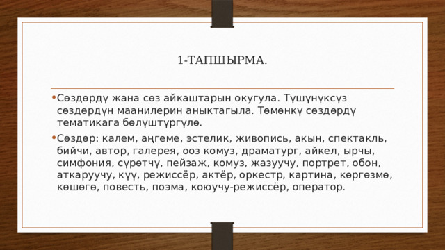 1-ТАПШЫРМА. Сөздөрдү жана сөз айкаштарын окугула. Түшүнүксүз сөздөрдүн маанилерин аныктагыла. Төмөнкү сөздөрдү тематикага бөлүштүргүлө. Сөздөр: калем, аңгеме, эстелик, живопись, акын, спектакль, бийчи, автор, галерея, ооз комуз, драматург, айкел, ырчы, симфония, сүрөтчү, пейзаж, комуз, жазуучу, портрет, обон, аткаруучу, күү, режиссёр, актёр, оркестр, картина, көргөзмө, көшөгө, повесть, поэма, коюучу-режиссёр, оператор. 