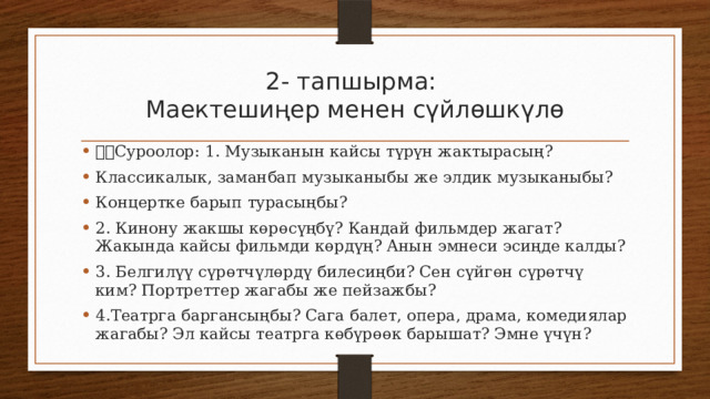 2- тапшырма:  Маектешиңер менен сүйлөшкүлө Суроолор: 1. Музыканын кайсы түрүн жактырасың? Классикалык, заманбап музыканыбы же элдик музыканыбы? Концертке барып турасыңбы? 2. Кинону жакшы көрөсүңбү? Кандай фильмдер жагат? Жакында кайсы фильмди көрдүң? Анын эмнеси эсиңде калды? 3. Белгилүү сүрөтчүлөрдү билесиңби? Сен сүйгөн сүрөтчү ким? Портреттер жагабы же пейзажбы? 4.Театрга баргансыңбы? Сага балет, опера, драма, комедиялар жагабы? Эл кайсы театрга көбүрөөк барышат? Эмне үчүн? 