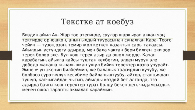Текстке ат коебуз  Биздин айыл Ак- Жар тоо этегинде, суулар шаркырап аккан чоң тектирде орношкон, анын ылдый туурасынан суналган Кара- Тоого чейин — түзөң өзөн, темир жол кеткен казактын сары талаасы.  Айылдын үстүндөгү адырда, мен бала чактан бери билген, эки зор терек болор эле. Бул кош терек азыр да ошол жерде. Качан карабагын, айылга кайсы туштан келбегин, элден мурун эле дөбөдө жанаша кыналышкан ушул бийик теректер көзгө учурайт. Эмне үчүн экенин билбеймин, же балалык таасирдин күчүбү, же болбосо сүрөтчүлүк кесибиме байланыштуубу, айтор, станциядан түшүп, капчыгайдан чыгып, айылды көздөй бет алганда, тээ адырда баягы кош теректер турат болду бекен деп, чыдамсыздык менен ошол тарапты акмалап караймын. 