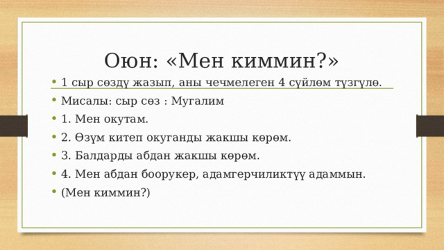 Оюн: «Мен киммин?» 1 сыр сөздү жазып, аны чечмелеген 4 сүйлөм түзгүлө. Мисалы: сыр сөз : Мугалим 1. Мен окутам. 2. Өзүм китеп окуганды жакшы көрөм. 3. Балдарды абдан жакшы көрөм. 4. Мен абдан боорукер, адамгерчиликтүү адаммын. (Мен киммин?) 