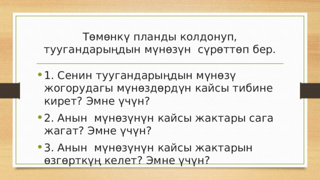Төмөнкү планды колдонуп, туугандарыңдын мүнөзүн сүрөттөп бер. 1. Сенин туугандарыңдын мүнөзү жогорудагы мүнөздөрдүн кайсы тибине кирет? Эмне үчүн? 2. Анын мүнөзүнүн кайсы жактары сага жагат? Эмне үчүн? 3. Анын мүнөзүнүн кайсы жактарын өзгөрткүң келет? Эмне үчүн? 