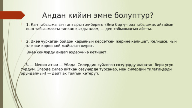 Андан кийин эмне болуптур? 1. Кан табышмагын таптырып жиберип: «Эми бир үч ооз табышмак айтайын, ошо табышмакты тапкан кызды алам, — деп табышмагын айтты. 2. Экөө чуркаган бойдон карыянын көрсөткөн жерине келишет. Келишсе, чын эле эки короо кой жайылып жүрөт.  Экөө койлорду айдап өздөрүнчө кетишет.  3. — Менин атым — Убада. Силердин сүйлөгөн сөзүңөрдү жанатан бери угуп турдум. Эгерде силер айткан сөзүңөрдө турсанар, мен силердин тилегиңерди орундаймын! — дейт ак таягын көтөрүп. 