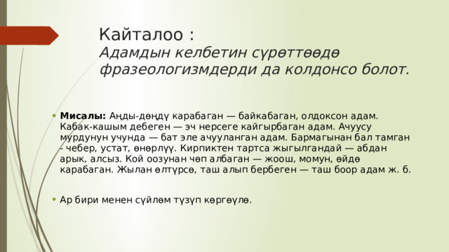 Кайталоо :  Адамдын келбетин сүрөттөөдө фразеологизмдерди да колдонсо болот. Мисалы:  Аңды-дөңдү карабаган — байкабаган, олдоксон адам. Кабак-кашым дебеген — эч нерсеге кайгырбаган адам. Ачуусу мурдунун учунда — бат эле ачууланган адам. Бармагынан бал тамган - чебер, устат, өнөрлүү. Кирпиктен тартса жыгылгандай — абдан арык, алсыз. Кой оозунан чөп албаган — жоош, момун, өйдө карабаган. Жылан өлтүрсө, таш алып бербеген — таш боор адам ж. б. Ар бири менен сүйлөм түзүп көргөүлө. 