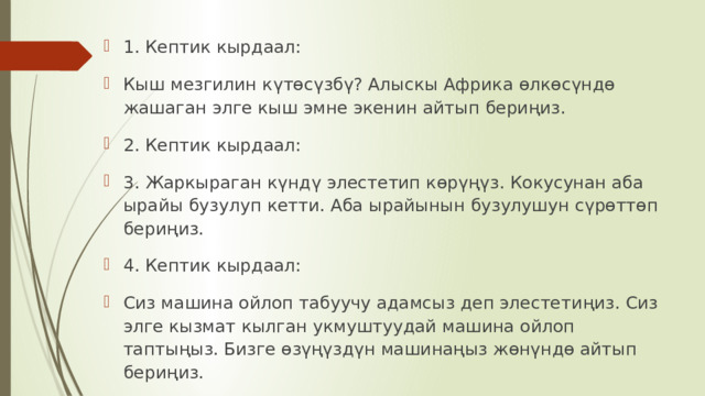 1. Кептик кырдаал: Кыш мезгилин к ү т ө с ү зб ү ? Алыскы  Африка  ө лк ө с ү нд ө  жашаган  элге  кыш  эмне  экенин  айтып  бериңиз . 2. Кептик кырдаал: 3. Жаркыраган к ү нд ү  элестетип  к ө р үңү з . Кокусунан  аба  ырайы  бузулуп  кетти . Аба  ырайынын  бузулушун  с ү р ө тт ө п  бери ң из . 4. Кептик кырдаал: Сиз машина ойлоп табуучу адамсыз деп элестети ң из . Сиз  элге  кызмат  кылган  укмуштуудай  машина  ойлоп  тапты ң ыз . Бизге  ө з үңү зд ү н  машина ң ыз  ж ө н ү нд ө  айтып  бе ри ң из . 