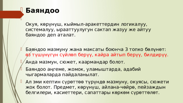 Баяндоо  Окуя, көрүнүш, кыймыл-аракеттердин логикалуу, системалуу, ырааттуулугун сактап жазуу же айтуу баяндоо деп аталат. Баяндоо мазмуну жана максаты боюнча 3 топко бөлүнөт: өз түшүнүгүн сүйлөп берүү, кайра айтып берүү, билдирүү. Анда мазмун, сюжет, каармандар болот. Баяндоо аңгеме, жомок, уламыштарда, адабий чыгармаларда пайдаланылат. Ал эми кептин сүрөттөө түрүндө мазмуну, окуясы, сюжети жок болот. Предмет, көрүнүш, айлана-чөйрө, пейзаждын белгилери, касиеттери, сапаттары көркөм сүрөттөлөт. 