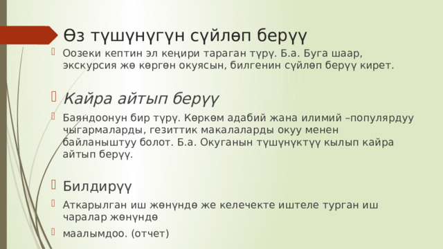 Өз түшүнүгүн сүйлөп берүү Оозеки кептин эл кеңири тараган түрү. Б.а. Буга шаар, экскурсия жө көргөн окуясын, билгенин сүйлөп берүү кирет. Кайра айтып берүү Баяндоонун бир түрү. Көркөм адабий жана илимий –популярдуу чыгармаларды, гезиттик макалаларды окуу менен байланыштуу болот. Б.а. Окуганын түшүнүктүү кылып кайра айтып берүү.  Билдирүү Аткарылган иш жөнүндө же келечекте иштеле турган иш чаралар жөнүндө маалымдоо. (отчет) 