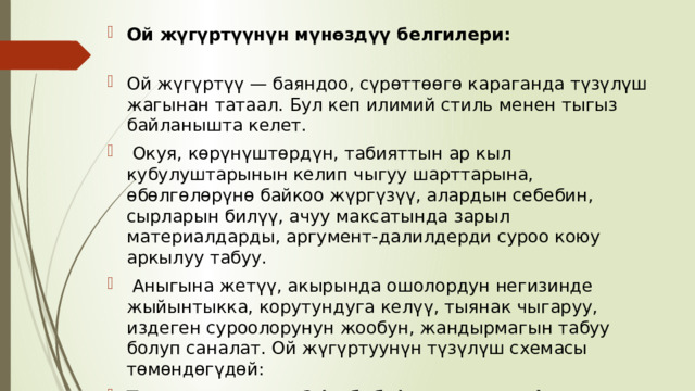 Ой жүгүртүүнүн мүнөздүү белгилери:   Ой жүгүртүү — баяндоо, сүрөттөөгө караганда түзүлүш жагынан татаал. Бул кеп илимий стиль менен тыгыз байланышта келет.  Окуя, көрүнүштөрдүн, табияттын ар кыл кубулуштарынын келип чыгуу шарттарына, өбөлгөлөрүнө байкоо жүргүзүү, алардын себебин, сырларын билүү, ачуу максатында зарыл материалдарды, аргумент-далилдерди суроо коюу аркылуу табуу.  Аныгына жетүү, акырында ошолордун негизинде жыйынтыкка, корутундуга келүү, тыянак чыгаруу, издеген суроолорунун жообун, жандырмагын табуу болуп саналат. Ой жүгүртуунүн түзүлүш схемасы төмөндөгүдөй: Тезис - эмне үчүн? (себеби) - аргумент, факты, мисал, корутундулар - эмнени билебиз? (анткени) - тыянак 