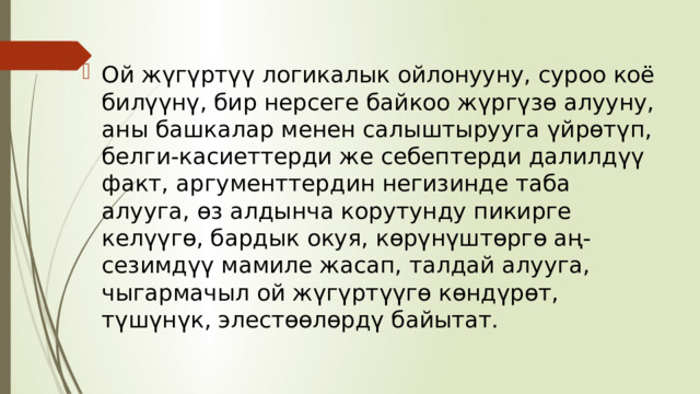 Ой жүгүртүү логикалык ойлонууну, суроо коё билүүнү, бир нерсеге байкоо жүргүзө алууну, аны башкалар менен салыштырууга үйрөтүп, белги-каcиеттерди же себептерди далилдүү факт, аргументтердин негизинде таба алууга, өз алдынча корутунду пикирге келүүгө, бардык окуя, көрүнүштөргө аң-сезимдүү мамиле жасап, талдай алууга, чыгармачыл ой жүгүртүүгө көндүрөт, түшүнүк, элестөөлөрдү байытат. 