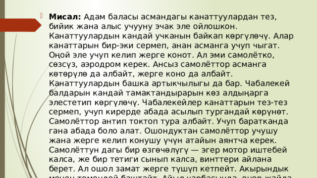 Мисал:  Адам баласы асмандагы канаттуулардан тез, бийик жана алыс учууну эчак эле ойлошкон. Канаттуулардын кандай учканын байкап көргүлөчү. Алар канаттарын бир-эки сермеп, анан асманга учуп чыгат. Оңой эле учуп келип жерге конот. Ал эми самолётко, сөзсүз, аэродром керек. Ансыз самолёттор асманга көтөрүлө да албайт, жерге коно да албайт. Канаттуулардын башка артыкчылыгы да бар. Чабалекей балдарын кандай тамактандырарын көз алдыңарга элестетип көргүлөчү. Чабалекейлер канаттарын тез-тез сермеп, учуп кирерде абада асылып тургандай көрүнөт. Самолёттор антип токтоп тура албайт. Учуп баратканда гана абада боло алат. Ошондуктан самолёттор учушу жана жерге келип конушу үчүн атайын аянтча керек. Самолёттун дагы бир өзгөчөлүгү — эгер мотор иштебей калса, же бир тетиги сынып калса, винттери айлана берет. Ал ошол замат жерге түшүп кетпейт. Акырындык менен төмөндөй баштайт. Айыл чарбасында, өнөр жайда жана турмуштун башка тармактары үчүн да самолёттун практикалык мааниси өтө зор. 