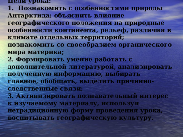 Цели урока: 1.   Познакомить с особенностями природы Антарктида: объяснить влияние географического положения на природные особенности континента, рельеф, различия в климате отдельных территорий; познакомить со своеобразием органического мира материка;  2.   Формировать умение работать с дополнительной литературой, анализировать полученную информацию, выбирать главное, обобщать, выделять причинно-следственные связи;  3.   Активизировать познавательный интерес к изучаемому материалу, используя нетрадиционную форму проведения урока, воспитывать географическую культуру. 