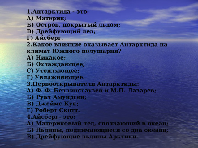1.Антарктида - это: А) Материк; Б) Остров, покрытый льдом; В) Дрейфующий лед; Г) Айсберг. 2.Какое влияние оказывает Антарктида на климат Южного полушария? А) Никакое; Б) Охлаждающее; С) Утепляющее; Г) Увлажняющее. 3.Первооткрыватели Антарктиды: А) Ф. Ф. Беллинсгаузен и М.П. Лазарев; Б) Руал Амундсен; В) Джеймс Кук; Г) Роберт Скотт. 4.Айсберг- это: А) Материковый лед,   сползающий в океан; Б) Льдины, поднимающиеся со дна океана; В) Дрейфующие льдины Арктики. 