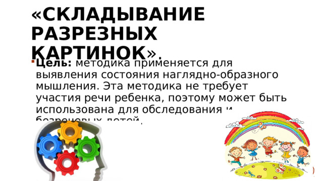 «Складывание разрезных картинок ». Цель:  методика применяется для выявления состояния наглядно-образного мышления. Эта методика не требует участия речи ребенка, поэтому может быть использована для обследования и безречевых детей. 