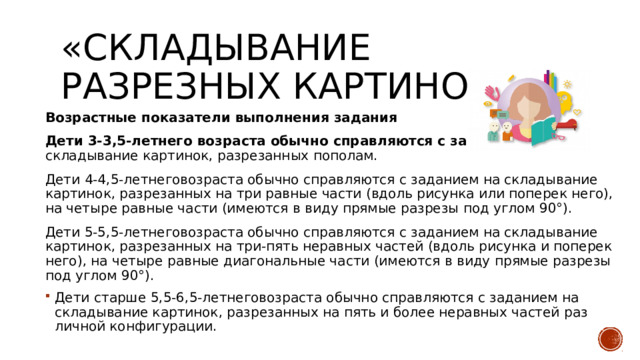 «Складывание разрезных картинок». Возрастные показатели выполнения задания Дети 3-3,5-летнего возраста обычно справляются с заданием на  складыва­ние картинок, разрезанных пополам. Дети 4-4,5-летнеговозраста обычно справляются с заданием на складыва­ние картинок, разрезанных на три равные части (вдоль рисунка или поперек него), на четыре равные части (имеются в виду прямые разрезы под углом 90°). Дети 5-5,5-летнеговозраста обычно справляются с заданием на складыва­ние картинок, разрезанных на три-пять неравных частей (вдоль рисунка и поперек него), на четыре равные диагональные части (имеются в виду пря­мые разрезы под углом 90°). Дети старше 5,5-6,5-летнеговозраста обычно справляются с заданием на складывание картинок, разрезанных на пять и более неравных частей раз­личной конфигурации. 