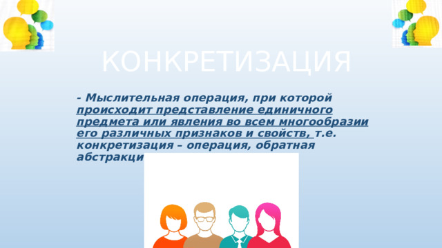КОНКРЕТИЗАЦИЯ - Мыслительная операция, при которой происходит представление единичного предмета или явления во всем многообразии его различных признаков и свойств, т.е. конкретизация – операция, обратная абстракции. 