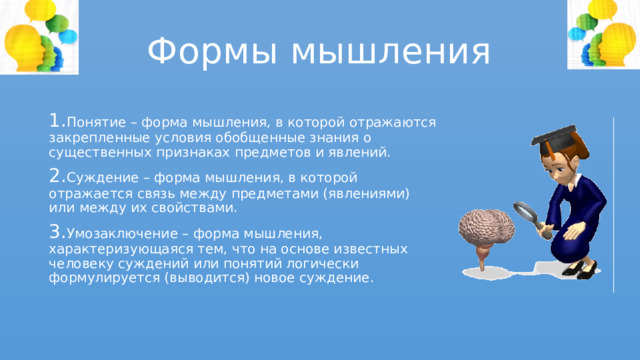 Формы мышления 1. Понятие – форма мышления, в которой отражаются закрепленные условия обобщенные знания о существенных признаках предметов и явлений. 2. Суждение – форма мышления, в которой отражается связь между предметами (явлениями) или между их свойствами. 3. Умозаключение – форма мышления, характеризующаяся тем, что на основе известных человеку суждений или понятий логически формулируется (выводится) новое суждение. 