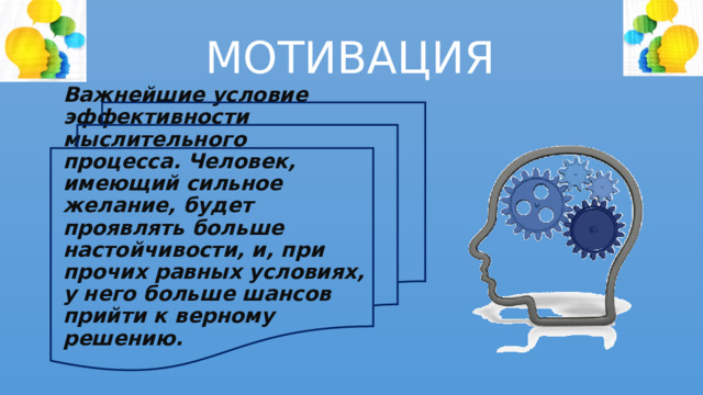 МОТИВАЦИЯ   Важнейшие условие эффективности мыслительного процесса. Человек, имеющий сильное желание, будет проявлять больше настойчивости, и, при прочих равных условиях, у него больше шансов прийти к верному решению.  