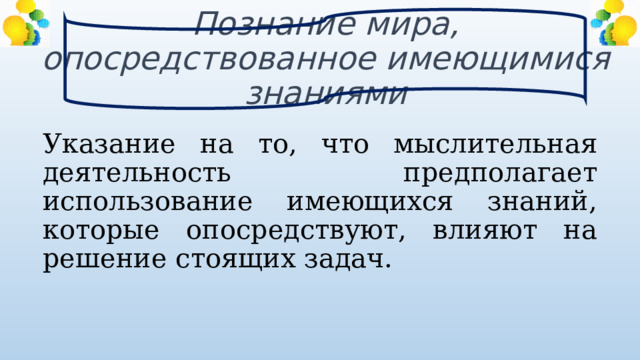 Познание мира, опосредствованное имеющимися знаниями Указание на то, что мыслительная деятельность предполагает использование имеющихся знаний, которые опосредствуют, влияют на решение стоящих задач. 