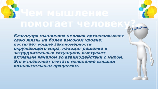 Чем мышление помогает человеку? Благодаря мышлению человек организовывает свою жизнь на более высоком уровне: постигает общие закономерности окружающего мира, находит решение в затруднительных ситуациях, выступает активным началом во взаимодействии с миром. Это и позволяет считать мышление высшим познавательным процессом. 