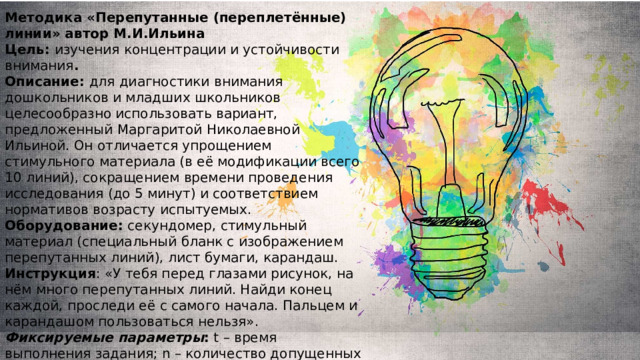Методика «Перепутанные (переплетённые) линии» автор М.И.Ильина Цель:  изучения концентрации и устойчивости внимания . Описание:  для диагностики внимания дошкольников и младших школьников целесообразно использовать вариант, предложенный Маргаритой Николаевной Ильиной. Он отличается упрощением стимульного материала (в её модификации всего 10 линий), сокращением времени проведения исследования (до 5 минут) и соответствием нормативов возрасту испытуемых.  Оборудование:  секундомер, стимульный материал (специальный бланк с изображением перепутанных линий), лист бумаги, карандаш.  Инструкция : «У тебя перед глазами рисунок, на нём много перепутанных линий. Найди конец каждой, проследи её с самого начала. Пальцем и карандашом пользоваться нельзя». Фиксируемые   параметры :  t – время выполнения задания; n – количество допущенных ошибок.  