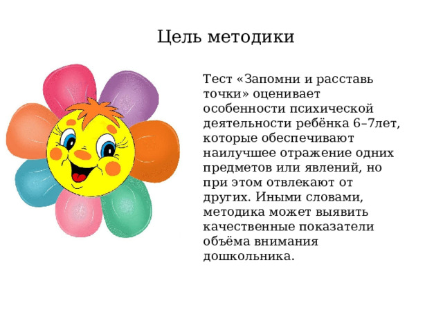 Цель методики Тест «Запомни и расставь точки» оценивает особенности психической деятельности ребёнка 6–7лет, которые обеспечивают наилучшее отражение одних предметов или явлений, но при этом отвлекают от других. Иными словами, методика может выявить качественные показатели объёма внимания дошкольника.    