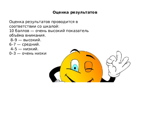 Оценка результатов Оценка результатов проводится в соответствии со шкалой: 10 баллов — очень высокий показатель объёма внимания.  8–9 — высокий. 6–7 — средний.  4–5 — низкий. 0–3 — очень низкий.    