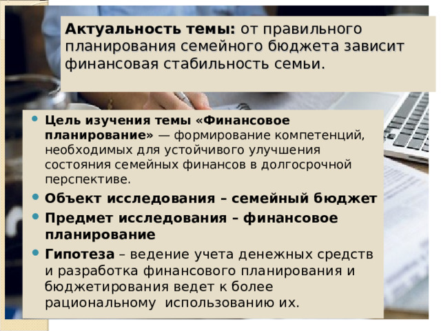  Актуальность темы:  от правильного планирования семейного бюджета зависит финансовая стабильность семьи.    Цель изучения темы «Финансовое планирование» — формирование компетенций, необходимых для устойчивого улучшения состояния семейных финансов в долгосрочной перспективе. Объект исследования – семейный бюджет Предмет исследования – финансовое планирование Гипотеза – ведение учета денежных средств и разработка финансового планирования и бюджетирования ведет к более рациональному использованию их. 