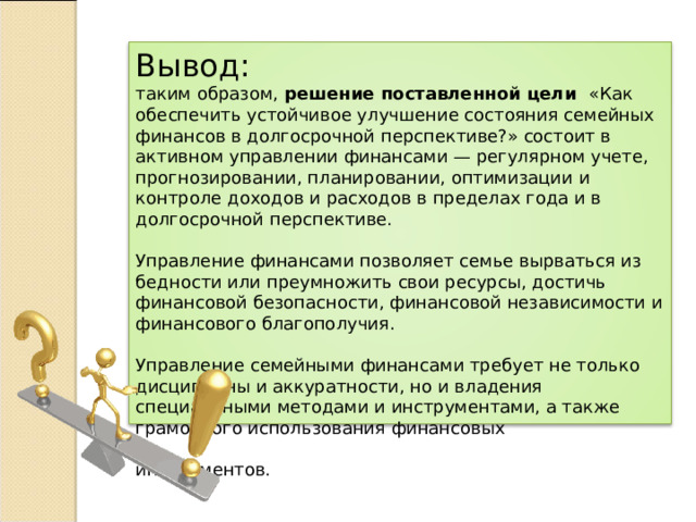 Вывод: таким образом, решение поставленной цели «Как обеспечить устойчивое улучшение состояния семейных финансов в долгосрочной перспективе?» состоит в активном управлении финансами — регулярном учете, прогнозировании, планировании, оптимизации и контроле доходов и расходов в пределах года и в долгосрочной перспективе. Управление финансами позволяет семье вырваться из бедности или преумножить свои ресурсы, достичь финансовой безопасности, финансовой независимости и финансового благополучия. Управление семейными финансами требует не только дисциплины и аккуратности, но и владения специальными методами и инструментами, а также грамотного использования финансовых  инструментов. 