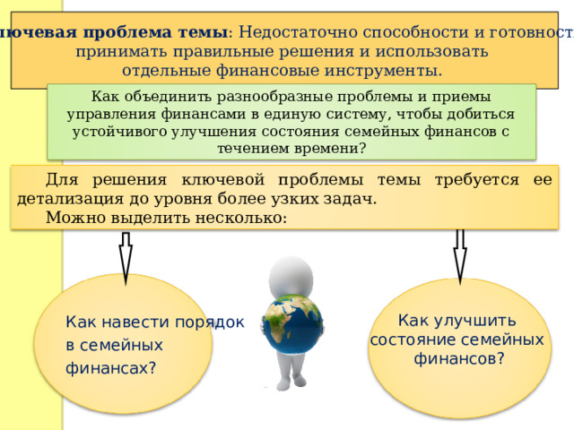 Ключевая проблема темы : Недостаточно способности и готовности принимать правильные решения и использовать отдельные финансовые инструменты. Как объединить разнообразные проблемы и приемы управления финансами в единую систему, чтобы добиться устойчивого улучшения состояния семейных финансов с течением времени? Для решения ключевой проблемы темы требуется ее детализация до уровня более узких задач. Можно выделить несколько: Как навести порядок в семейных финансах? Как улучшить состояние семейных финансов? Как улучшить состояние семейных финансов? Как улучшить состояние семейных финансов? 