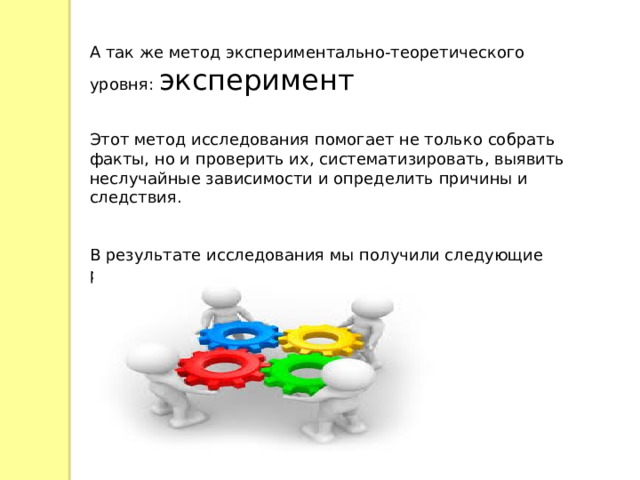 А так же метод экспериментально-теоретического уровня: эксперимент Этот метод исследования помогает не только собрать факты, но и проверить их, систематизировать, выявить неслучайные зависимости и определить причины и следствия. В результате исследования мы получили следующие результаты: 