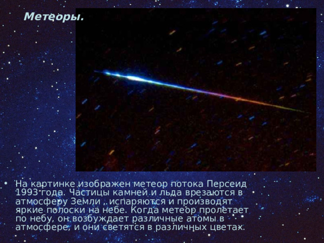 Метеоры. На картинке изображен метеор потока Персеид 1993 года. Частицы камней и льда врезаются в атмосферу Земли , испаряются и производят яркие полоски на небе. Когда метеор пролетает по небу, он возбуждает различные атомы в атмосфере, и они светятся в различных цветах. 
